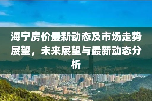 海寧房價最新動態(tài)及市場走勢展望，未來展望與最新動態(tài)分析