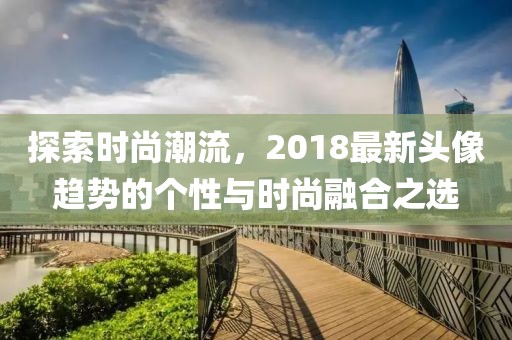 探索時(shí)尚潮流，2018最新頭像趨勢的個(gè)性與時(shí)尚融合之選