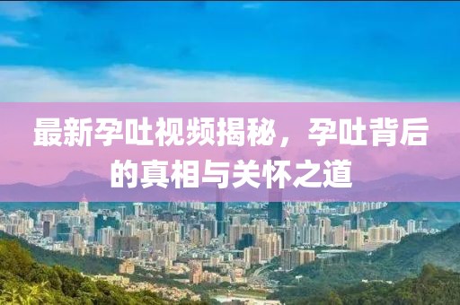 最新孕吐視頻揭秘，孕吐背后的真相與關(guān)懷之道