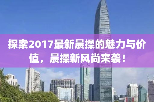 探索2017最新晨操的魅力與價(jià)值，晨操新風(fēng)尚來(lái)襲！