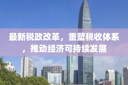 最新稅政改革，重塑稅收體系，推動經(jīng)濟可持續(xù)發(fā)展