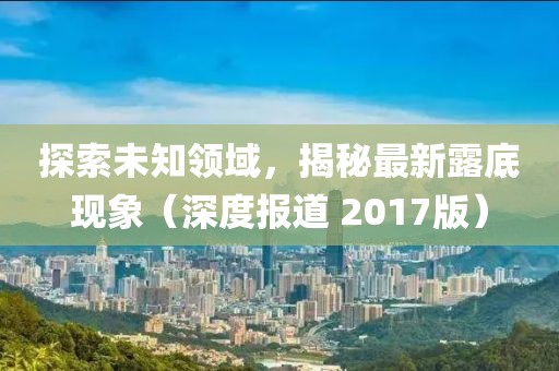 探索未知領(lǐng)域，揭秘最新露底現(xiàn)象（深度報道 2017版）