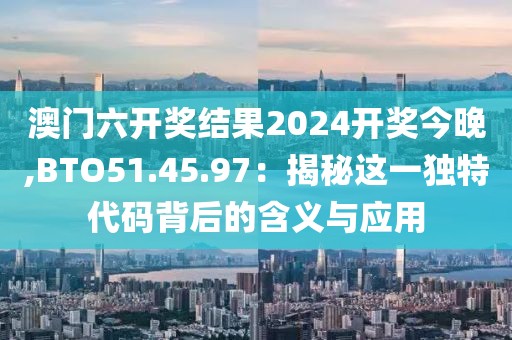 澳門六開獎結(jié)果2024開獎今晚,BTO51.45.97：揭秘這一獨特代碼背后的含義與應(yīng)用