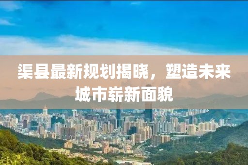 渠縣最新規(guī)劃揭曉，塑造未來城市嶄新面貌