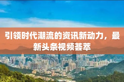 引領(lǐng)時代潮流的資訊新動力，最新頭條視頻薈萃