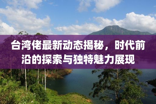 臺灣佬最新動態(tài)揭秘，時代前沿的探索與獨特魅力展現(xiàn)
