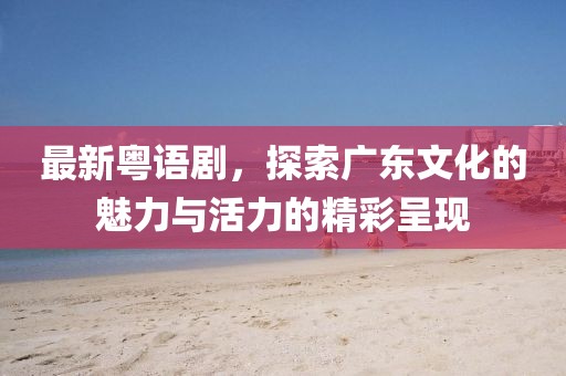 最新粵語劇，探索廣東文化的魅力與活力的精彩呈現(xiàn)