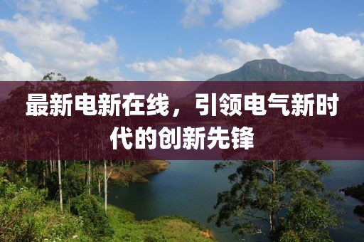 最新電新在線，引領(lǐng)電氣新時(shí)代的創(chuàng)新先鋒