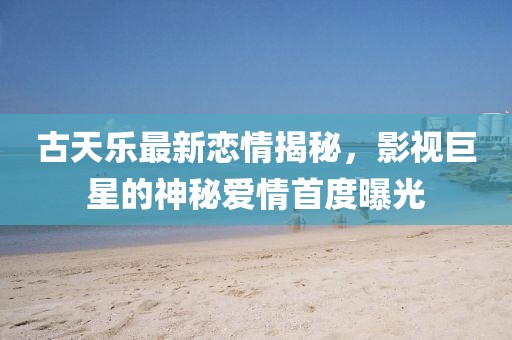 古天樂最新戀情揭秘，影視巨星的神秘愛情首度曝光
