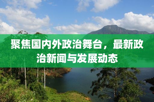 聚焦國內(nèi)外政治舞臺，最新政治新聞與發(fā)展動態(tài)