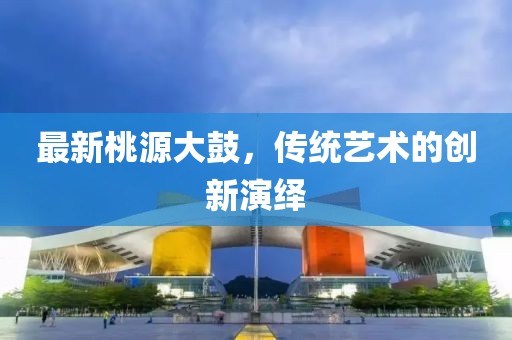 最新桃源大鼓，傳統(tǒng)藝術(shù)的創(chuàng)新演繹