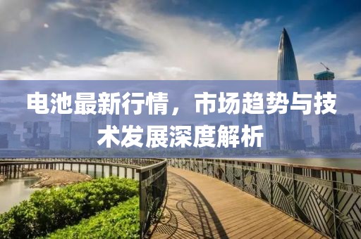 電池最新行情，市場(chǎng)趨勢(shì)與技術(shù)發(fā)展深度解析