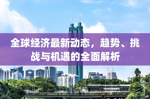 全球經(jīng)濟(jì)最新動(dòng)態(tài)，趨勢、挑戰(zhàn)與機(jī)遇的全面解析
