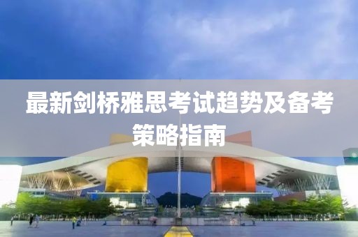 最新劍橋雅思考試趨勢及備考策略指南