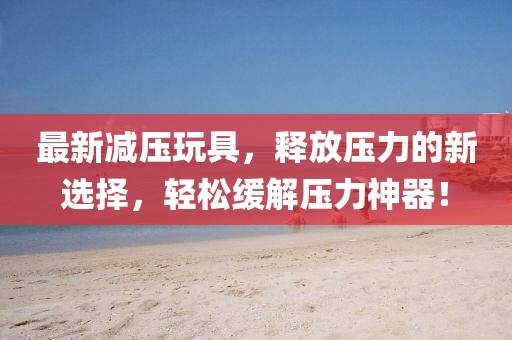 最新減壓玩具，釋放壓力的新選擇，輕松緩解壓力神器！