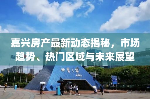 嘉興房產(chǎn)最新動態(tài)揭秘，市場趨勢、熱門區(qū)域與未來展望