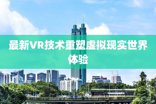 最新VR技術(shù)重塑虛擬現(xiàn)實(shí)世界體驗(yàn)