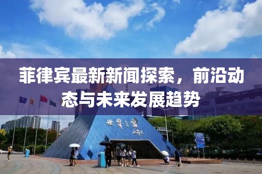 菲律賓最新新聞探索，前沿動(dòng)態(tài)與未來發(fā)展趨勢