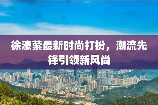 徐濠縈最新時(shí)尚打扮，潮流先鋒引領(lǐng)新風(fēng)尚