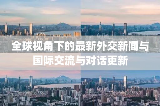 全球視角下的最新外交新聞與國際交流與對話更新
