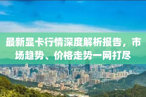 最新顯卡行情深度解析報告，市場趨勢、價格走勢一網(wǎng)打盡