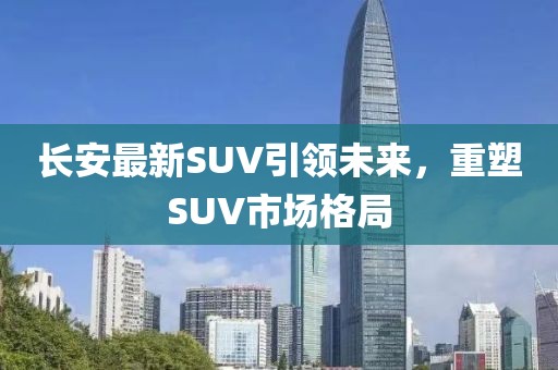 長(zhǎng)安最新SUV引領(lǐng)未來(lái)，重塑SUV市場(chǎng)格局