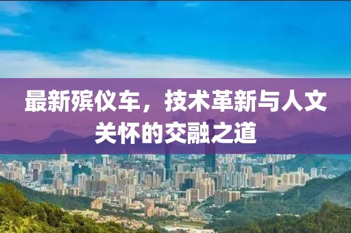 最新殯儀車，技術(shù)革新與人文關(guān)懷的交融之道