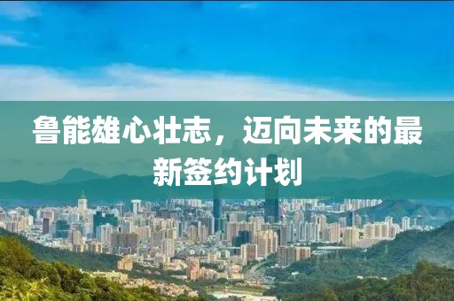 魯能雄心壯志，邁向未來的最新簽約計劃