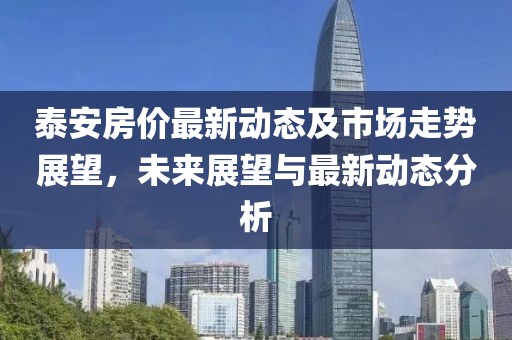 泰安房價最新動態(tài)及市場走勢展望，未來展望與最新動態(tài)分析