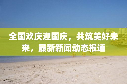全國歡慶迎國慶，共筑美好未來，最新新聞動態(tài)報(bào)道