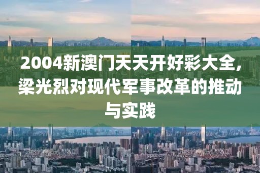 2004新澳門天天開好彩大全,梁光烈對現(xiàn)代軍事改革的推動與實(shí)踐