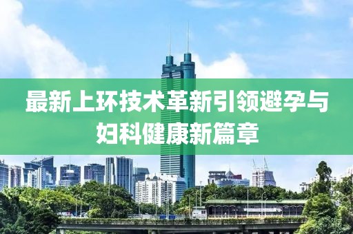 最新上環(huán)技術(shù)革新引領(lǐng)避孕與婦科健康新篇章