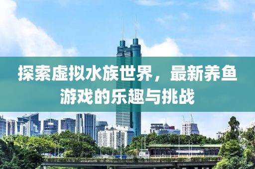 探索虛擬水族世界，最新養(yǎng)魚游戲的樂趣與挑戰(zhàn)