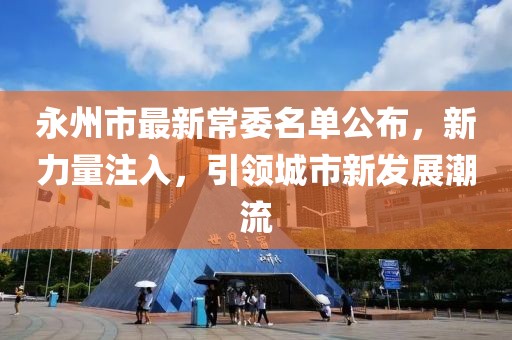 永州市最新常委名單公布，新力量注入，引領(lǐng)城市新發(fā)展潮流