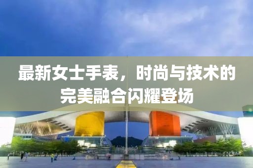 最新女士手表，時(shí)尚與技術(shù)的完美融合閃耀登場