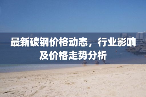 最新碳鋼價(jià)格動(dòng)態(tài)，行業(yè)影響及價(jià)格走勢(shì)分析