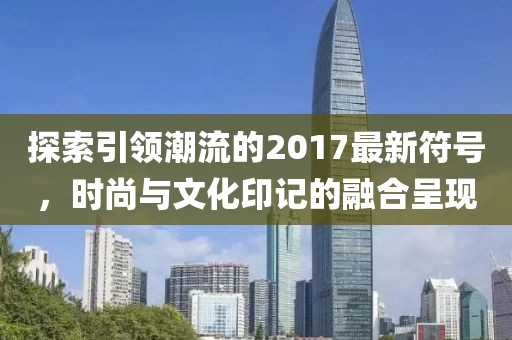 探索引領(lǐng)潮流的2017最新符號(hào)，時(shí)尚與文化印記的融合呈現(xiàn)