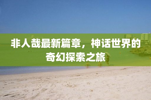 非人哉最新篇章，神話世界的奇幻探索之旅