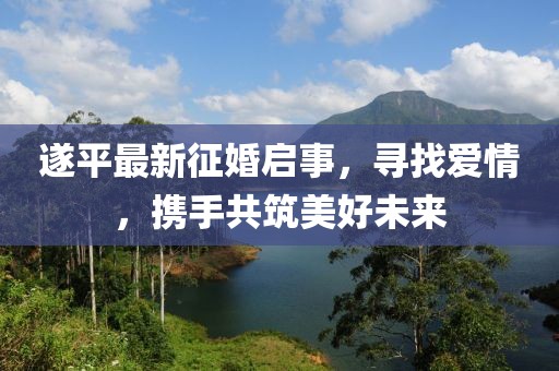 遂平最新征婚啟事，尋找愛情，攜手共筑美好未來