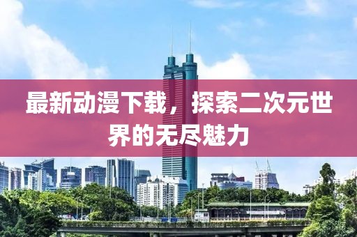 最新動漫下載，探索二次元世界的無盡魅力