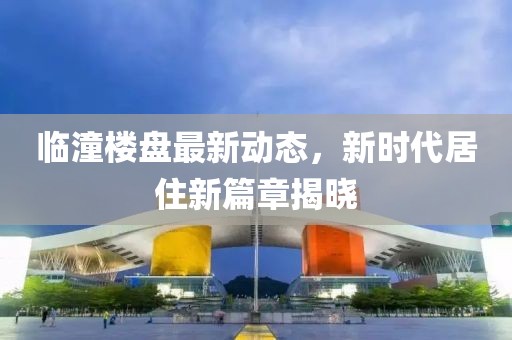 臨潼樓盤最新動(dòng)態(tài)，新時(shí)代居住新篇章揭曉