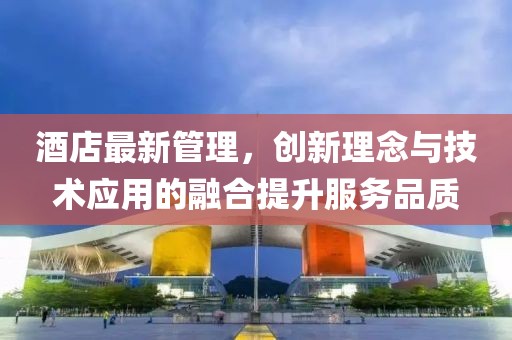 酒店最新管理，創(chuàng)新理念與技術(shù)應(yīng)用的融合提升服務(wù)品質(zhì)