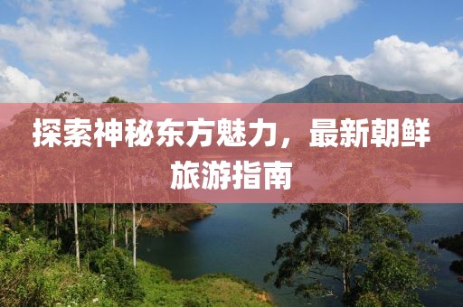 探索神秘東方魅力，最新朝鮮旅游指南