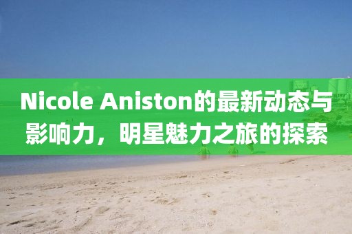 Nicole Aniston的最新動態(tài)與影響力，明星魅力之旅的探索