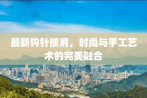 最新鉤針披肩，時尚與手工藝術(shù)的完美融合
