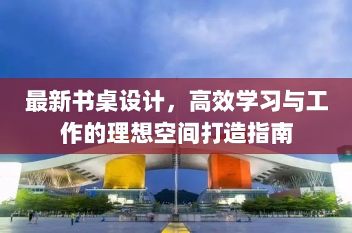 最新書桌設(shè)計(jì)，高效學(xué)習(xí)與工作的理想空間打造指南