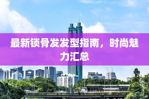 最新鎖骨發(fā)發(fā)型指南，時(shí)尚魅力匯總