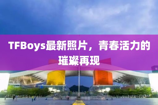 TFBoys最新照片，青春活力的璀璨再現(xiàn)