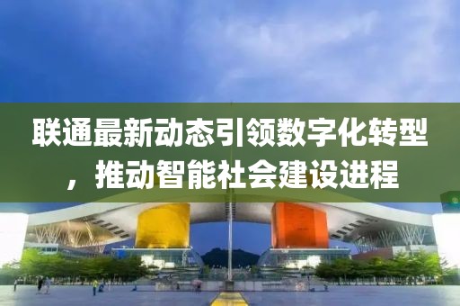 聯(lián)通最新動態(tài)引領數(shù)字化轉(zhuǎn)型，推動智能社會建設進程