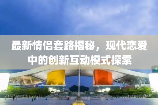 最新情侶套路揭秘，現(xiàn)代戀愛中的創(chuàng)新互動模式探索